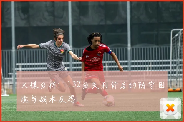 火媒分析：132分失利背后的防守困境与战术反思