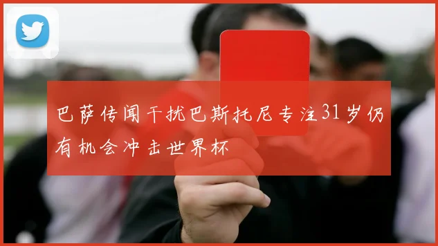 巴萨传闻干扰巴斯托尼专注31岁仍有机会冲击世界杯