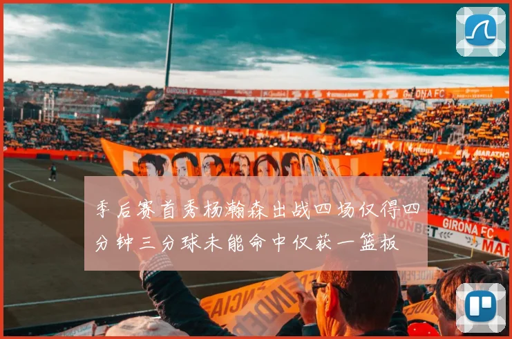 季后赛首秀杨瀚森出战四场仅得四分钟三分球未能命中仅获一篮板