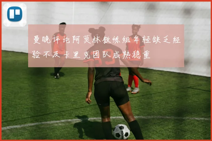 曼晚评论阿莫林教练组年轻缺乏经验不及卡里克团队成熟稳重