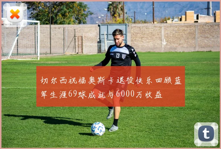 切尔西祝福奥斯卡退役快乐回顾蓝军生涯69球成就与6000万收益