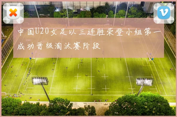 中国U20女足以三连胜荣登小组第一成功晋级淘汰赛阶段
