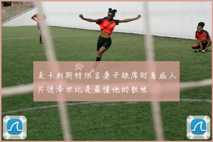 麦卡利斯特坦言妻子缺席时看成人片德泽尔比是最懂他的教练