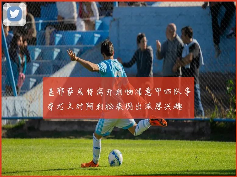 基耶萨或将离开利物浦意甲四队争夺尤文对阿利松表现出浓厚兴趣