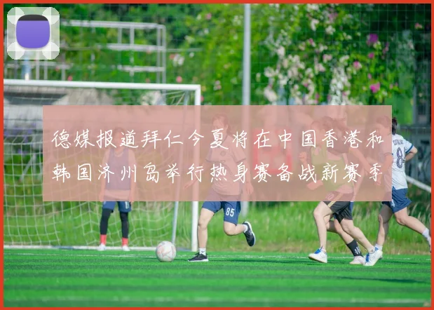 德媒报道拜仁今夏将在中国香港和韩国济州岛举行热身赛备战新赛季