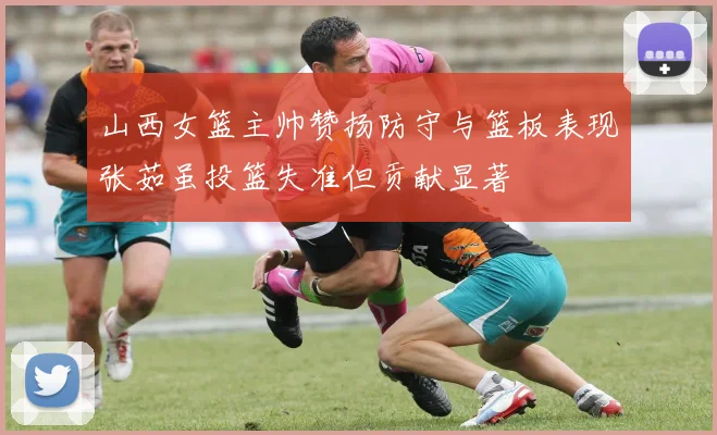 山西女篮主帅赞扬防守与篮板表现张茹虽投篮失准但贡献显著
