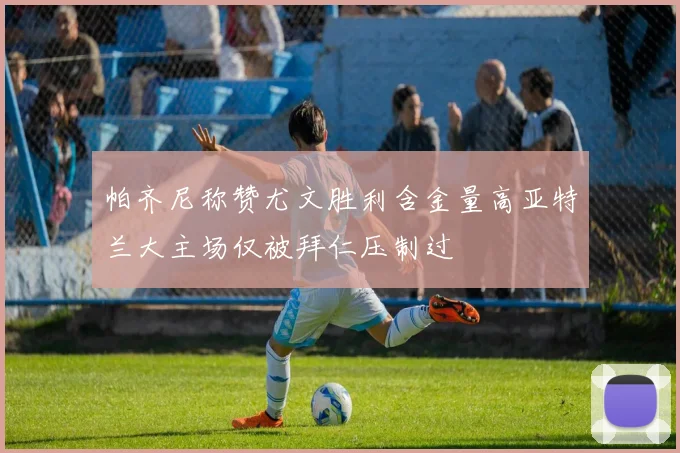 帕齐尼称赞尤文胜利含金量高亚特兰大主场仅被拜仁压制过