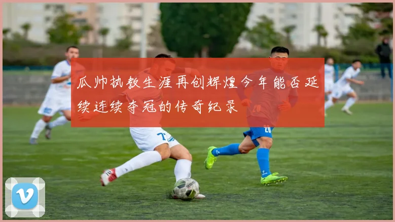 瓜帅执教生涯再创辉煌今年能否延续连续夺冠的传奇纪录