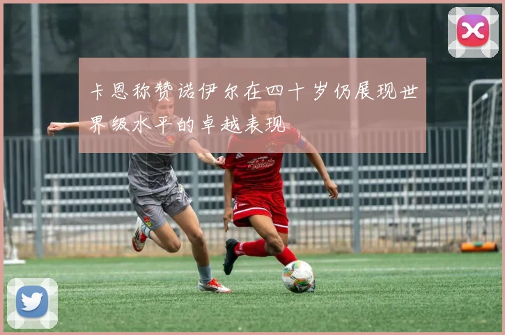 卡恩称赞诺伊尔在四十岁仍展现世界级水平的卓越表现