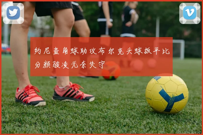 约尼查角球助攻布尔克头球扳平比分颜骏凌无奈失守