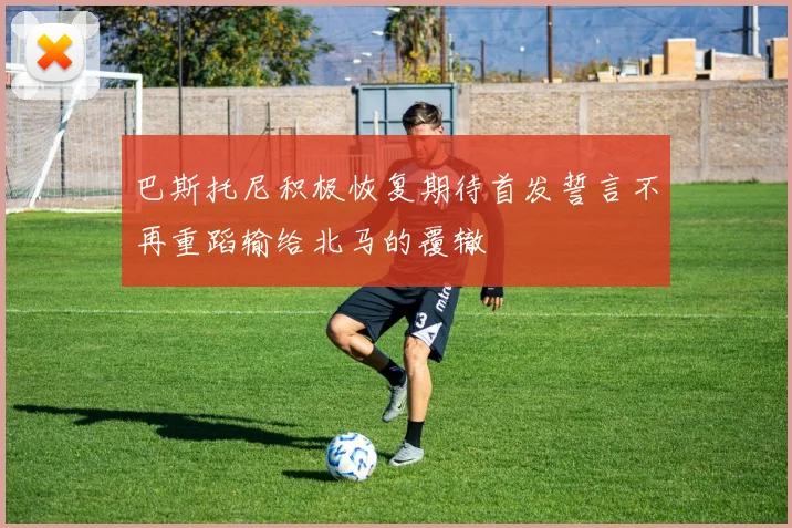 巴斯托尼积极恢复期待首发誓言不再重蹈输给北马的覆辙