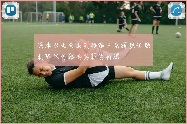 德泽尔比或成英超第三高薪教练热刺降级将影响其薪资待遇