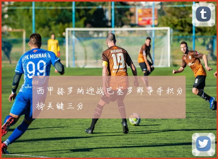 西甲赫罗纳迎战巴塞罗那争夺积分榜关键三分