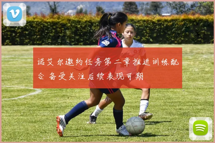诺艾尔邀约任务第二章推进训练配合 备受关注后续表现可期