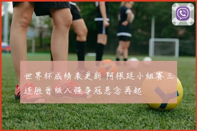 世界杯成绩表更新 阿根廷小组赛三连胜晋级八强争冠悬念再起