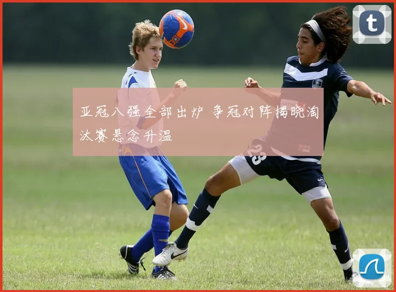 亚冠八强全部出炉 争冠对阵揭晓淘汰赛悬念升温