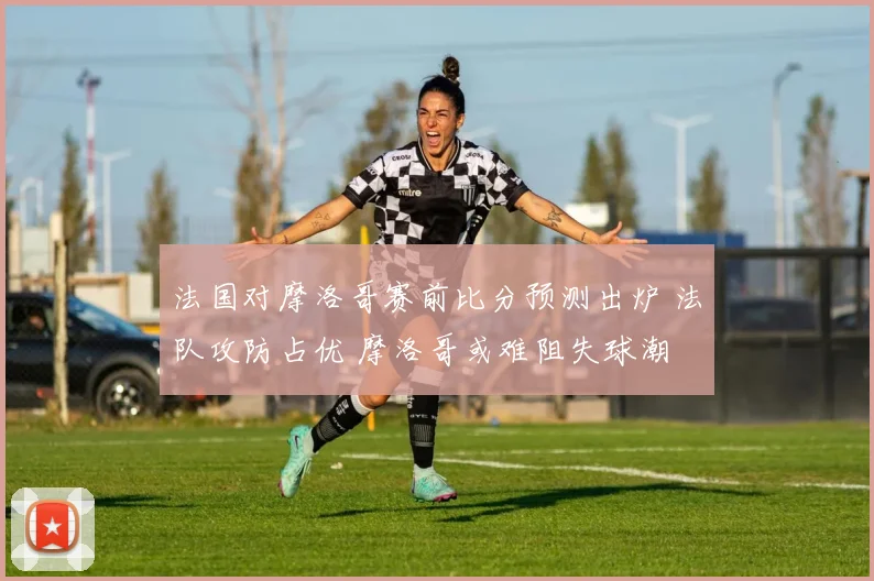 法国对摩洛哥赛前比分预测出炉 法队攻防占优 摩洛哥或难阻失球潮