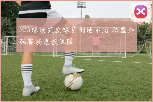 NBA球场突发球员倒地不治 联盟加强赛场急救保障