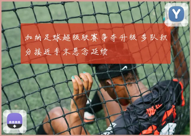 加纳足球超级联赛争夺升级 多队积分接近季末悬念延续