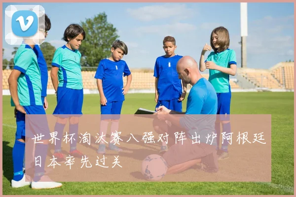 世界杯淘汰赛八强对阵出炉阿根廷日本率先过关