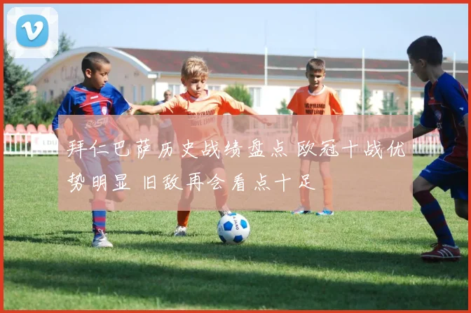 拜仁巴萨历史战绩盘点 欧冠十战优势明显 旧敌再会看点十足