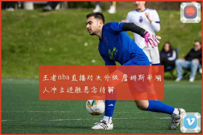 王者nba直播对决升级 詹姆斯率湖人冲击连胜悬念待解