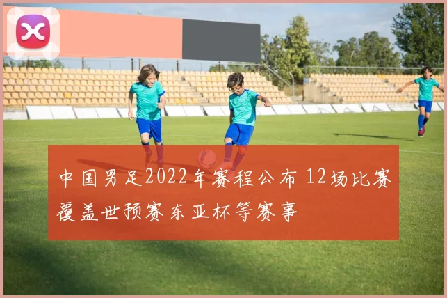 中国男足2022年赛程公布 12场比赛覆盖世预赛东亚杯等赛事