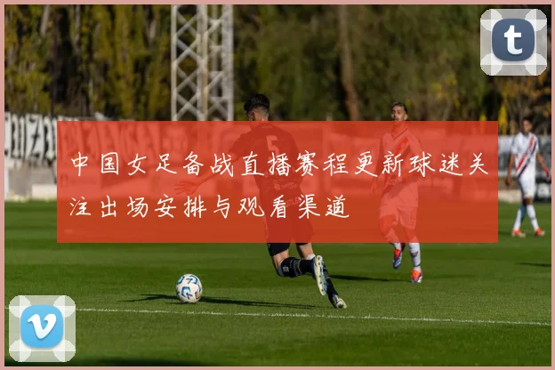 中国女足备战直播赛程更新球迷关注出场安排与观看渠道