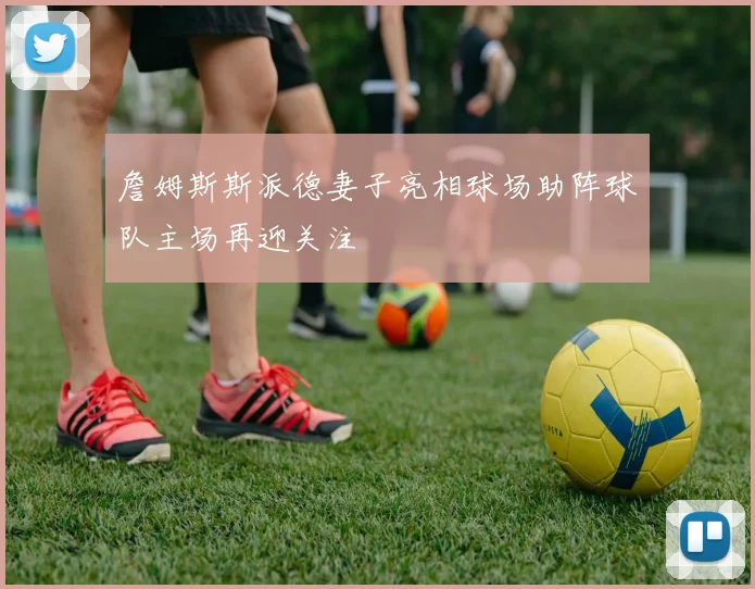 詹姆斯斯派德妻子亮相球场助阵球队主场再迎关注